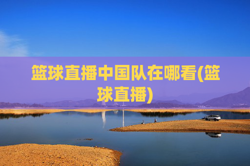 篮球直播中国队在哪看(篮球直播)