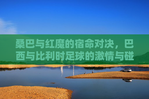 桑巴与红魔的宿命对决,巴西与比利时足球的激情与碰撞