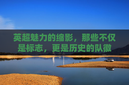英超魅力的缩影,那些不仅是标志,更是历史的队徽