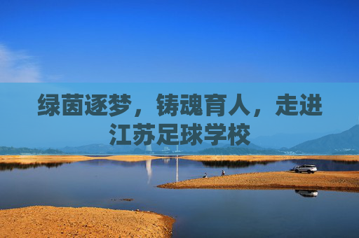 绿茵逐梦,铸魂育人,走进江苏足球学校