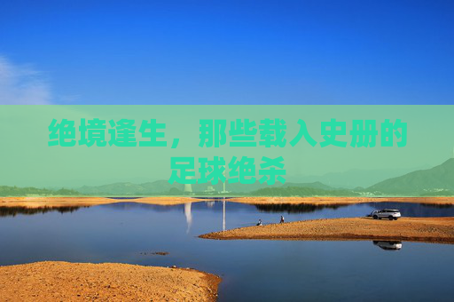 绝境逢生,那些载入史册的足球绝杀