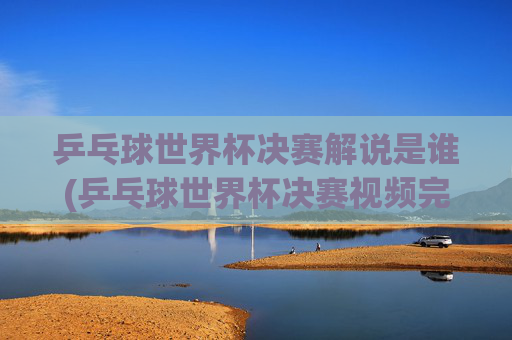 乒乓球世界杯决赛解说是谁(乒乓球世界杯决赛视频完整版)