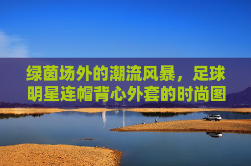 绿茵场外的潮流风暴,足球明星连帽背心外套的时尚图鉴