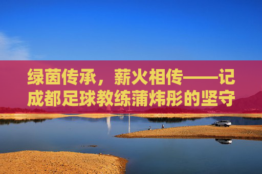 绿茵传承,薪火相传——记成都足球教练蒲炜彤的坚守与蜕变