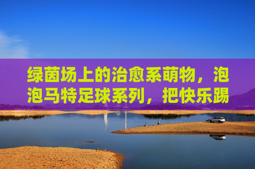 绿茵场上的治愈系萌物,泡泡马特足球系列,把快乐踢进生活