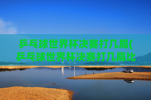 乒乓球世界杯决赛打几局(乒乓球世界杯决赛打几局比赛)