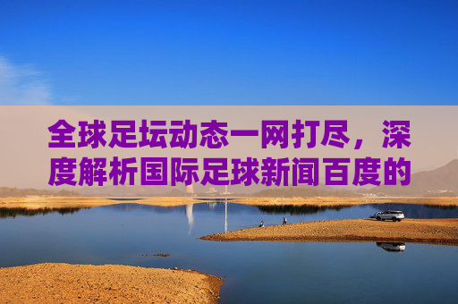 全球足坛动态一网打尽,深度解析国际足球新闻百度的阅读体验