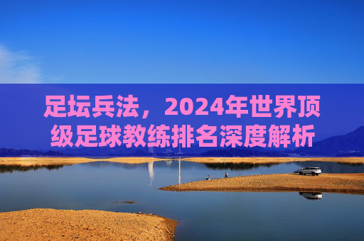 足坛兵法，2024年世界顶级足球教练排名深度解析