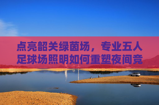 点亮韶关绿茵场,专业五人足球场照明如何重塑夜间竞技体验