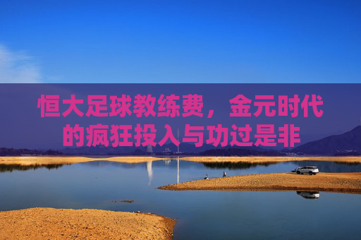 恒大足球教练费，金元时代的疯狂投入与功过是非