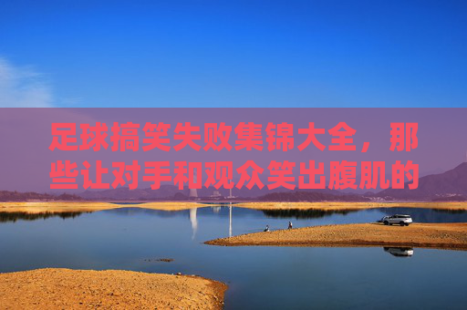 足球搞笑失败集锦大全,那些让对手和观众笑出腹肌的名场面