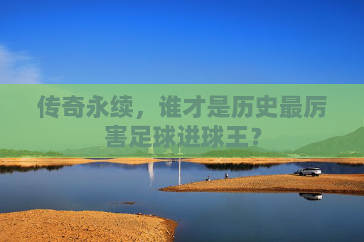 传奇永续,谁才是历史最厉害足球进球王?