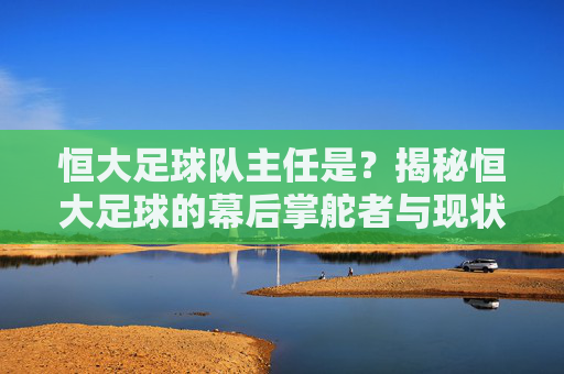 恒大足球队主任是？揭秘恒大足球的幕后掌舵者与现状