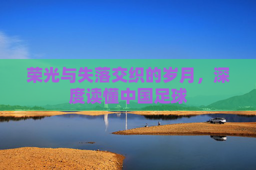 荣光与失落交织的岁月,深度读懂中国足球
