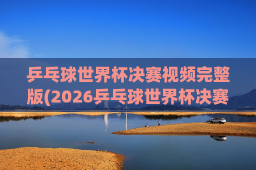 乒乓球世界杯决赛视频完整版(2026乒乓球世界杯决赛视频完整版)