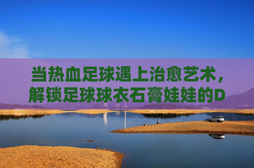 当热血足球遇上治愈艺术,解锁足球球衣石膏娃娃的DIY新玩法