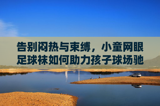 告别闷热与束缚，小童网眼足球袜如何助力孩子球场驰骋