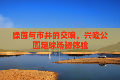 绿茵与市井的交响，兴隆公园足球场初体验