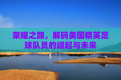 荣耀之路,解码美国精英足球队员的崛起与未来