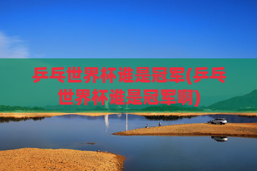 乒乓世界杯谁是冠军(乒乓世界杯谁是冠军啊)