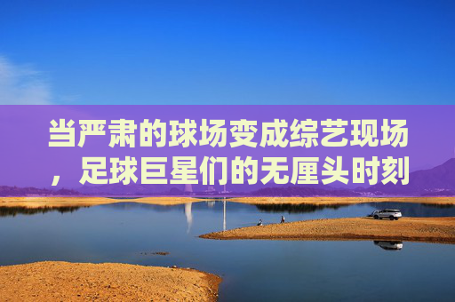 当严肃的球场变成综艺现场,足球巨星们的无厘头时刻