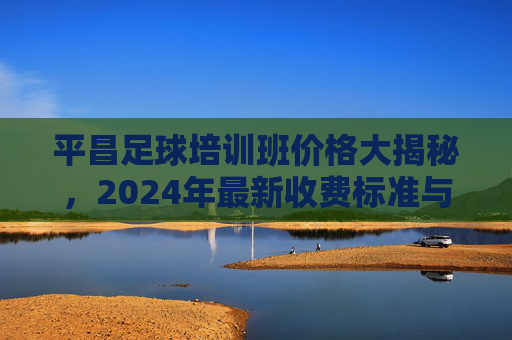 平昌足球培训班价格大揭秘，2024年最新收费标准与性价比全解析