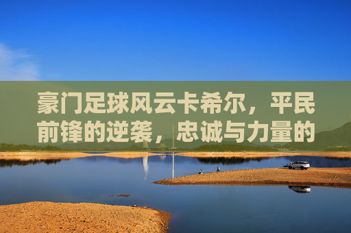 豪门足球风云卡希尔，平民前锋的逆袭，忠诚与力量的完美结合