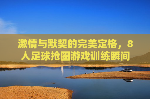 激情与默契的完美定格，8人足球抢圈游戏训练瞬间