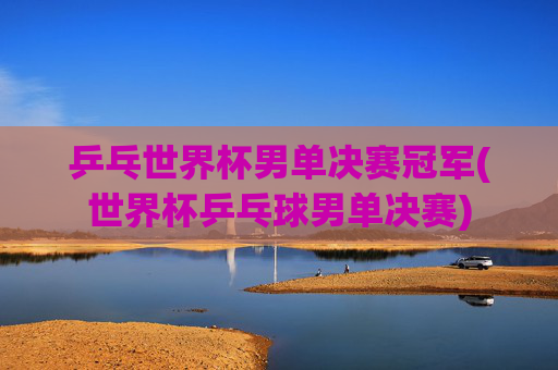 乒乓世界杯男单决赛冠军(世界杯乒乓球男单决赛)
