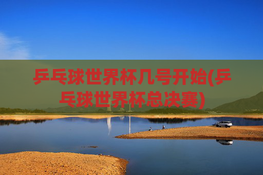 乒乓球世界杯几号开始(乒乓球世界杯总决赛)