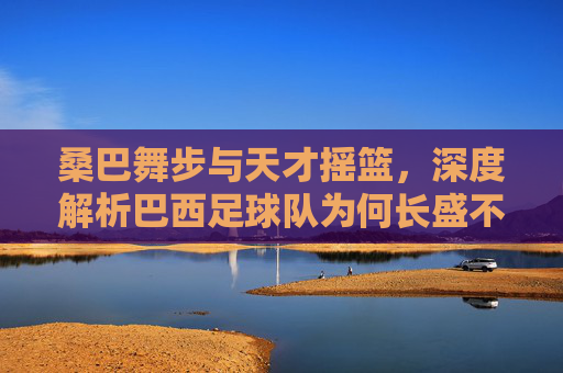 桑巴舞步与天才摇篮，深度解析巴西足球队为何长盛不衰