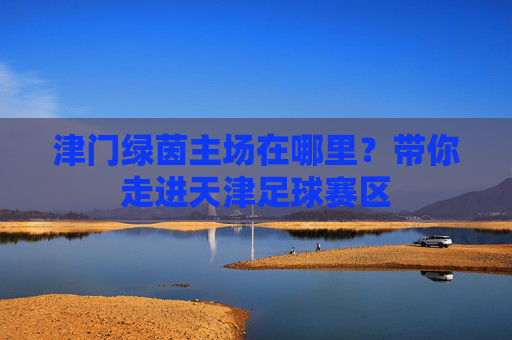 津门绿茵主场在哪里？带你走进天津足球赛区