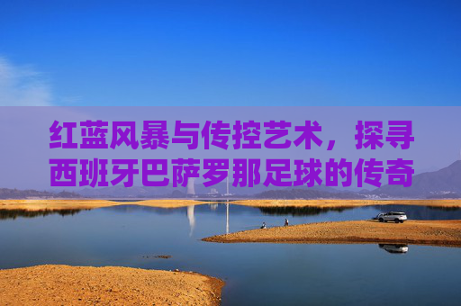红蓝风暴与传控艺术，探寻西班牙巴萨罗那足球的传奇魅力