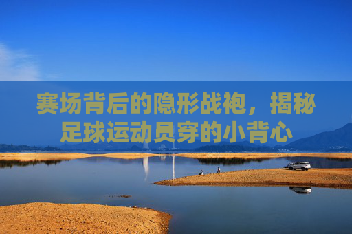 赛场背后的隐形战袍，揭秘足球运动员穿的小背心