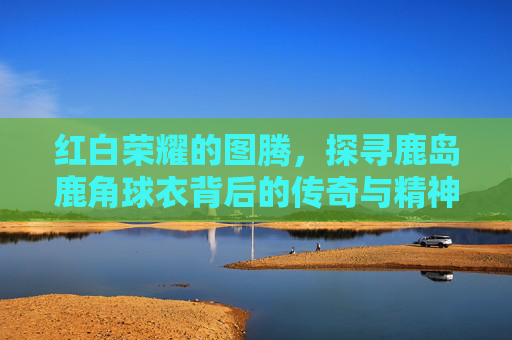 红白荣耀的图腾，探寻鹿岛鹿角球衣背后的传奇与精神