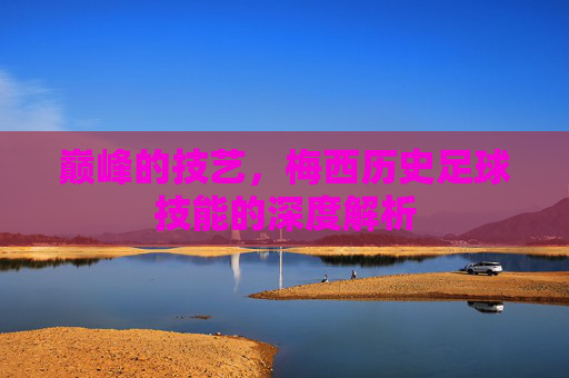 巅峰的技艺，梅西历史足球技能的深度解析