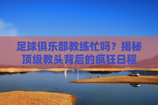 足球俱乐部教练忙吗？揭秘顶级教头背后的疯狂日程