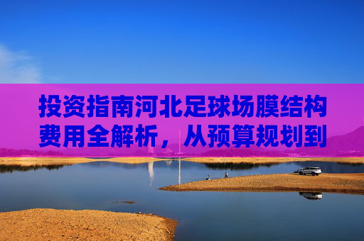 投资指南河北足球场膜结构费用全解析，从预算规划到性价比优势