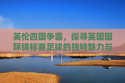 英伦四国争霸,探寻英国国际锦标赛足球的独特魅力与历史传承