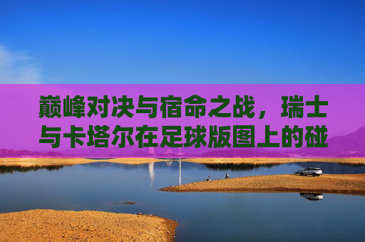 巅峰对决与宿命之战,瑞士与卡塔尔在足球版图上的碰撞