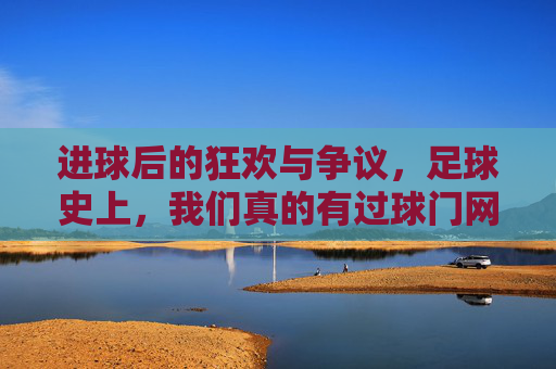 进球后的狂欢与争议，足球史上，我们真的有过球门网吗？