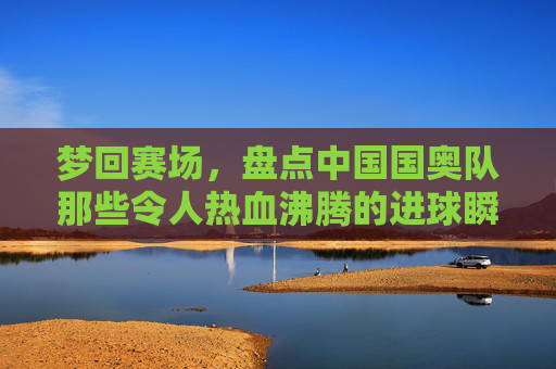 梦回赛场,盘点中国国奥队那些令人热血沸腾的进球瞬间
