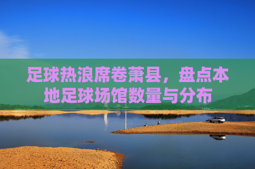 足球热浪席卷萧县，盘点本地足球场馆数量与分布