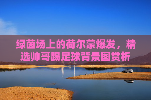 绿茵场上的荷尔蒙爆发，精选帅哥踢足球背景图赏析
