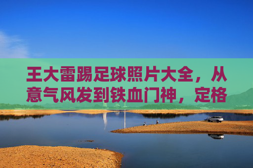 王大雷踢足球照片大全,从意气风发到铁血门神,定格绿茵场上的雷霆万钧
