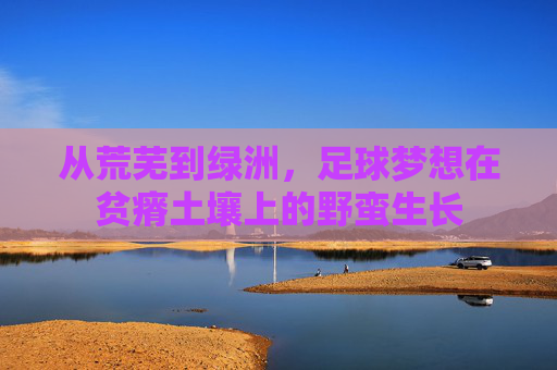 从荒芜到绿洲，足球梦想在贫瘠土壤上的野蛮生长