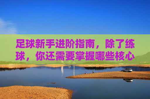 足球新手进阶指南,除了练球,你还需要掌握哪些核心专业素养?