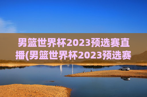 男篮世界杯2023预选赛直播(男篮世界杯2023预选赛直播视频)