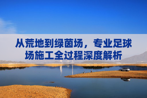 从荒地到绿茵场,专业足球场施工全过程深度解析