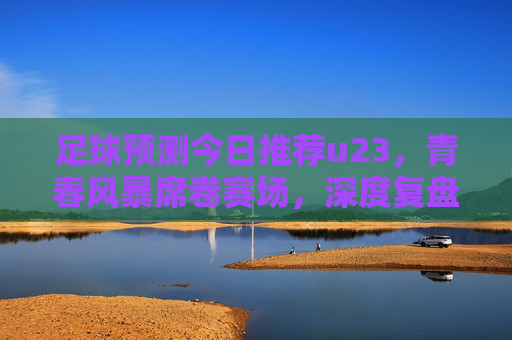 足球预测今日推荐u23,青春风暴席卷赛场,深度复盘与前瞻分析